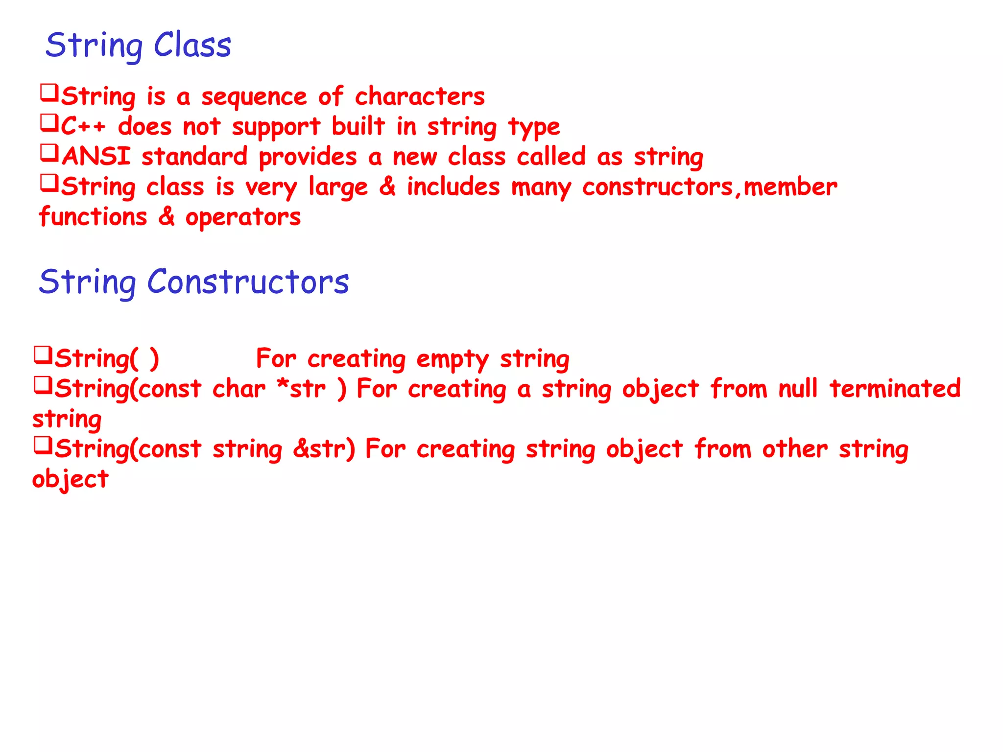 String Class
String is a sequence of characters
C++ does not support built in string type
ANSI standard provides a new class called as string
String class is very large & includes many constructors,member
functions & operators
String Constructors
String( ) For creating empty string
String(const char *str ) For creating a string object from null terminated
string
String(const string &str) For creating string object from other string
object
 