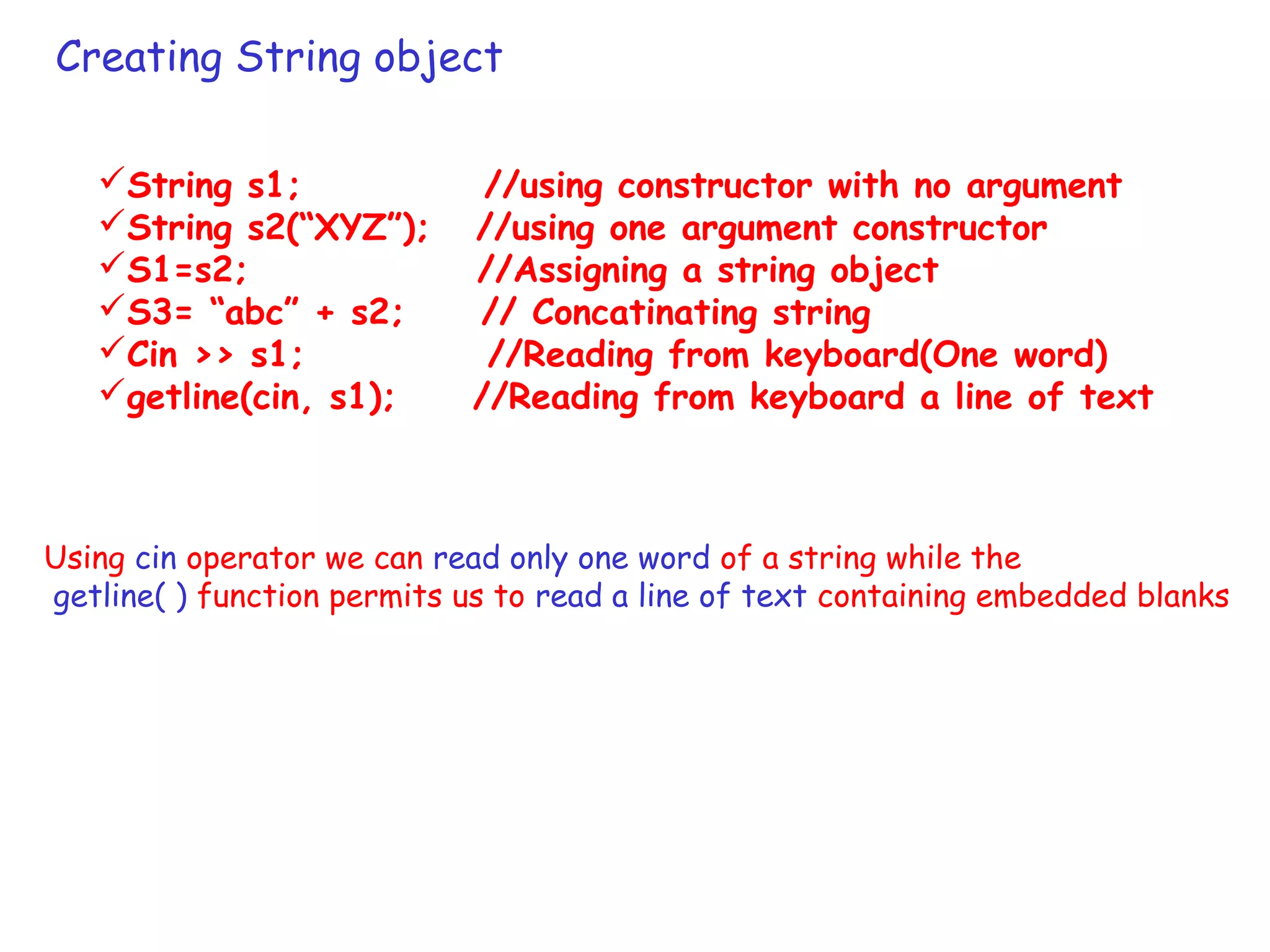 Creating String object
String s1; //using constructor with no argument
String s2(“XYZ”); //using one argument constructor
S1=s2; //Assigning a string object
S3= “abc” + s2; // Concatinating string
Cin >> s1; //Reading from keyboard(One word)
getline(cin, s1); //Reading from keyboard a line of text
Using cin operator we can read only one word of a string while the
getline( ) function permits us to read a line of text containing embedded blanks
 