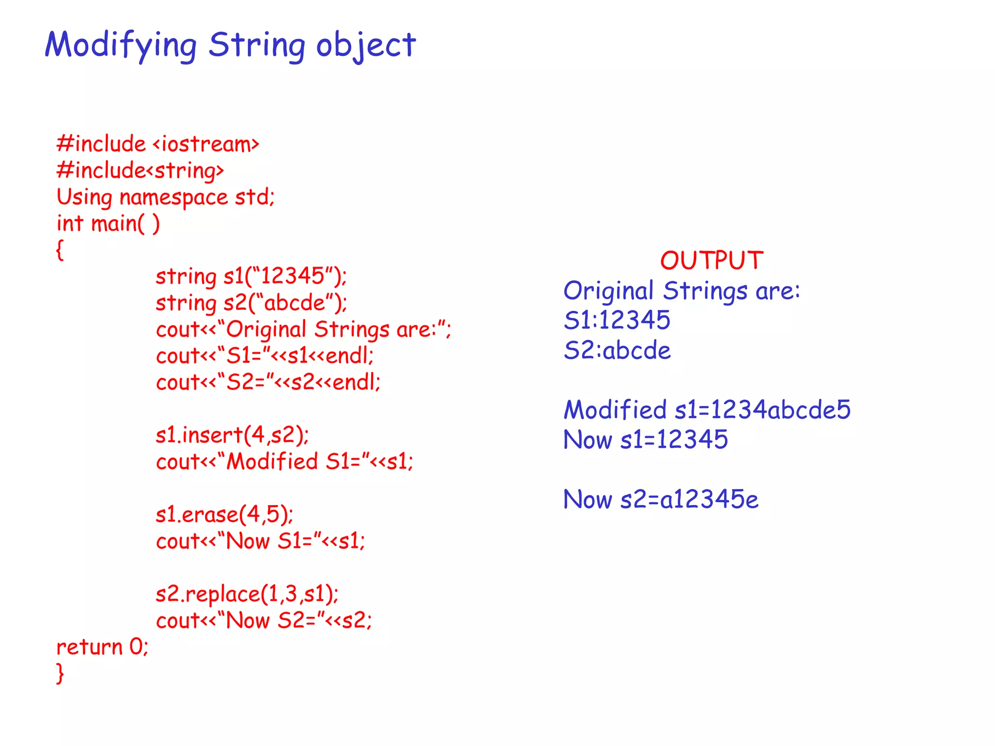 Modifying String object
#include <iostream>
#include<string>
Using namespace std;
int main( )
{
string s1(“12345”);
string s2(“abcde”);
cout<<“Original Strings are:”;
cout<<“S1=”<<s1<<endl;
cout<<“S2=”<<s2<<endl;
s1.insert(4,s2);
cout<<“Modified S1=”<<s1;
s1.erase(4,5);
cout<<“Now S1=”<<s1;
s2.replace(1,3,s1);
cout<<“Now S2=”<<s2;
return 0;
}
OUTPUT
Original Strings are:
S1:12345
S2:abcde
Modified s1=1234abcde5
Now s1=12345
Now s2=a12345e
 