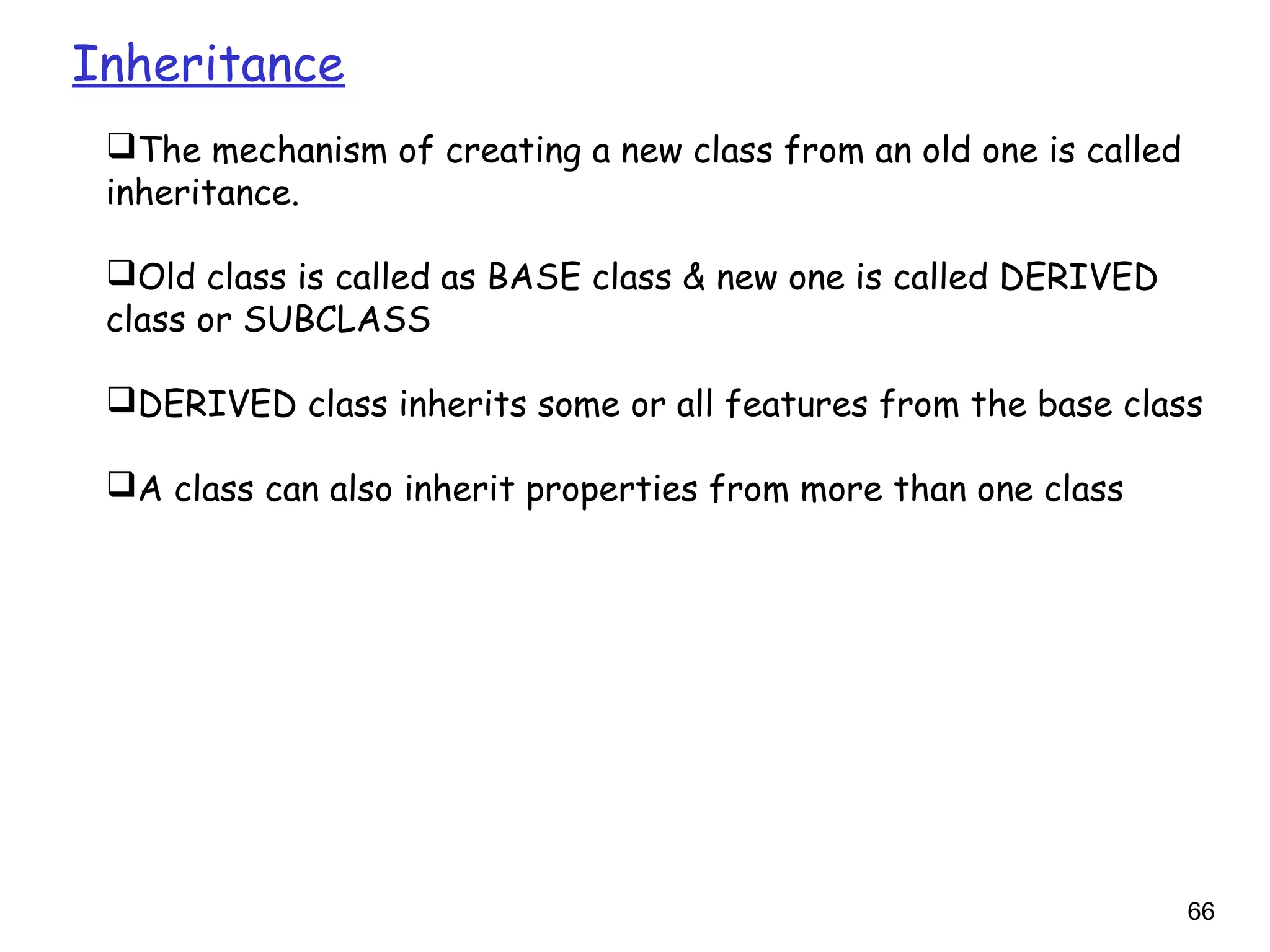 66
Inheritance
The mechanism of creating a new class from an old one is called
inheritance.
Old class is called as BASE class & new one is called DERIVED
class or SUBCLASS
DERIVED class inherits some or all features from the base class
A class can also inherit properties from more than one class
 