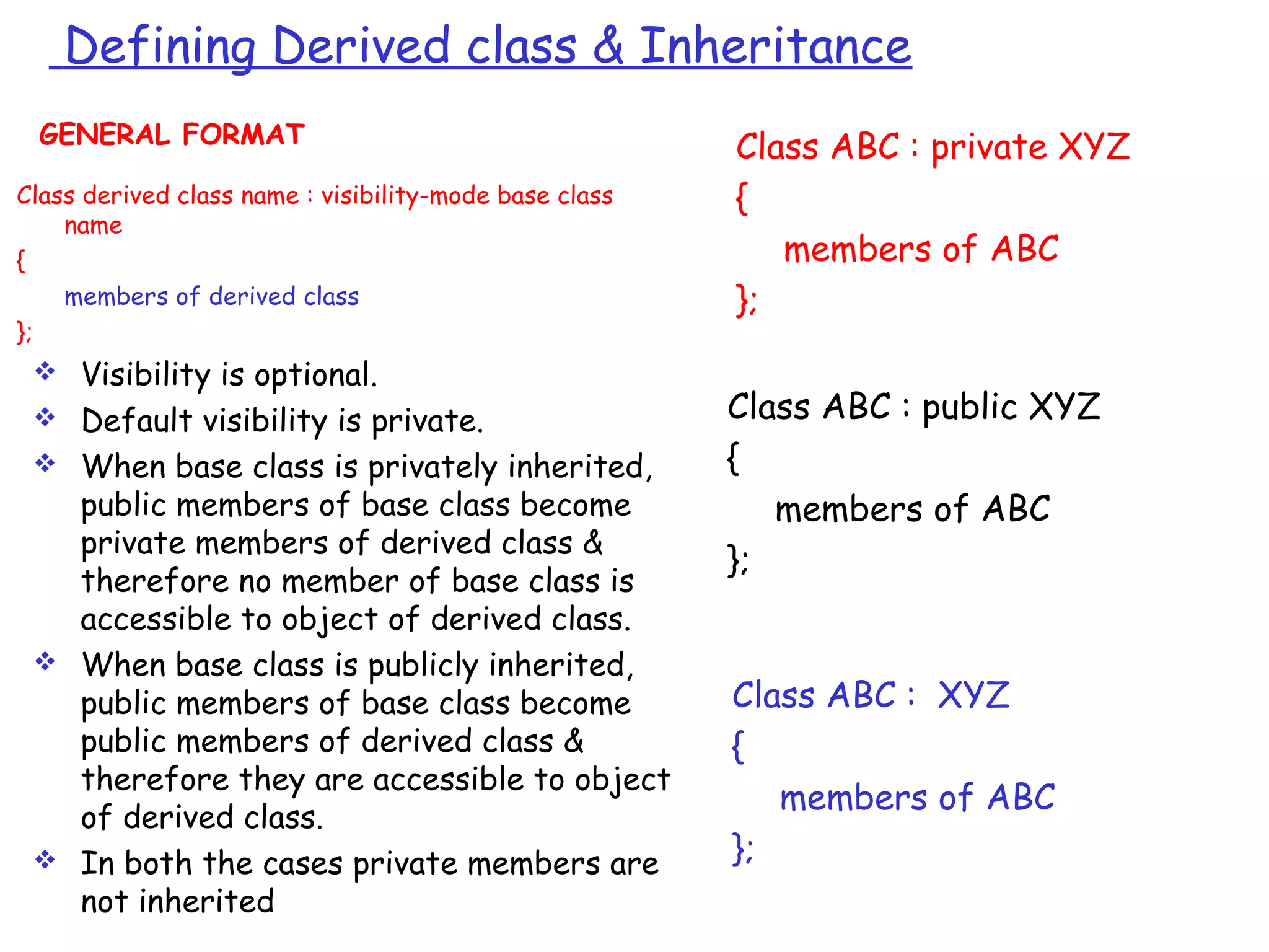 Defining Derived class & Inheritance
Class ABC : private XYZ
{
members of ABC
};
Class ABC : public XYZ
{
members of ABC
};
Class ABC : XYZ
{
members of ABC
};
Class derived class name : visibility-mode base class
name
{
members of derived class
};
GENERAL FORMAT
 Visibility is optional.
 Default visibility is private.
 When base class is privately inherited,
public members of base class become
private members of derived class &
therefore no member of base class is
accessible to object of derived class.
 When base class is publicly inherited,
public members of base class become
public members of derived class &
therefore they are accessible to object
of derived class.
 In both the cases private members are
not inherited
 