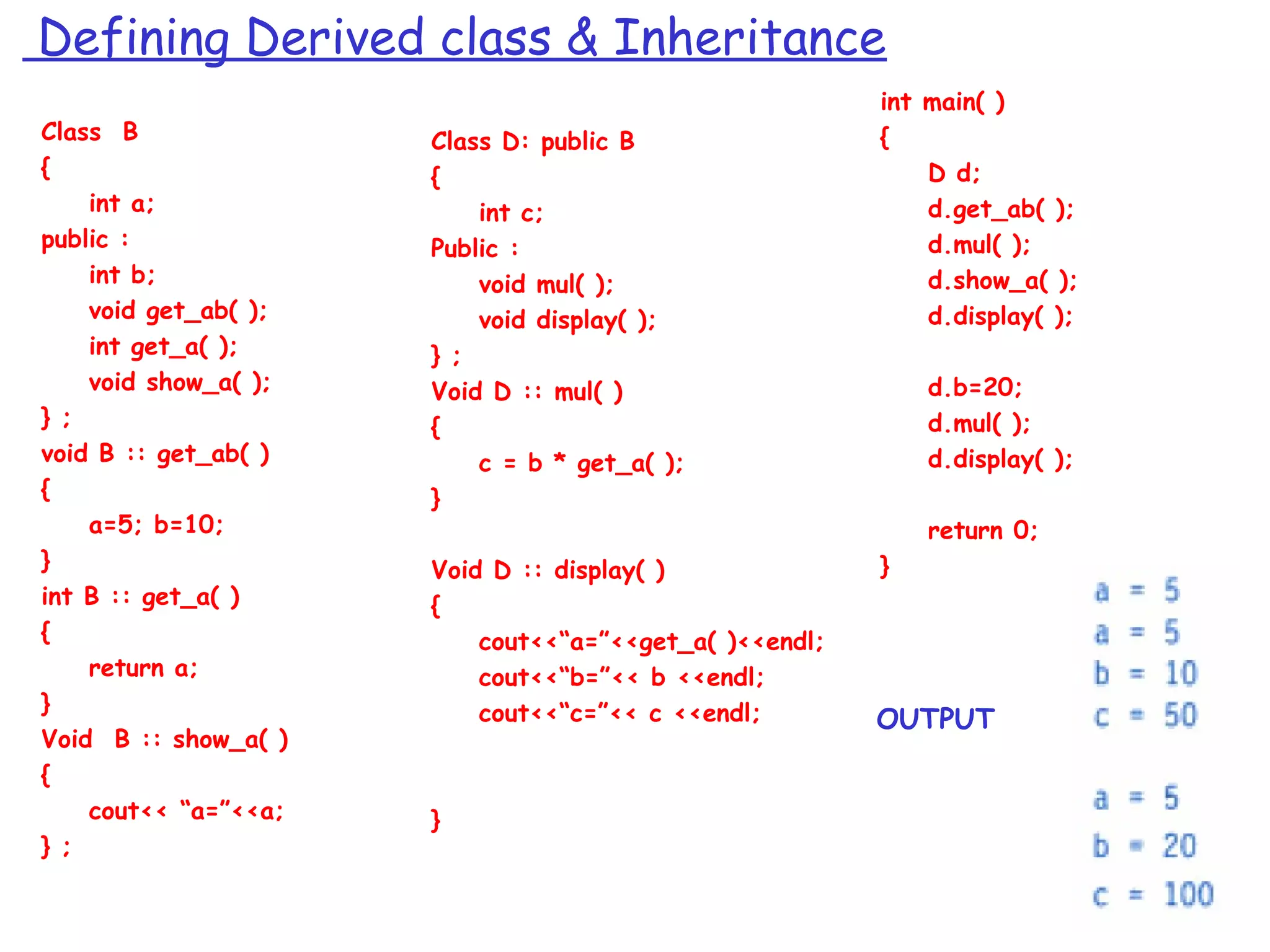 Defining Derived class & Inheritance
Class B
{
int a;
public :
int b;
void get_ab( );
int get_a( );
void show_a( );
} ;
void B :: get_ab( )
{
a=5; b=10;
}
int B :: get_a( )
{
return a;
}
Void B :: show_a( )
{
cout<< “a=”<<a;
} ;
Class D: public B
{
int c;
Public :
void mul( );
void display( );
} ;
Void D :: mul( )
{
c = b * get_a( );
}
Void D :: display( )
{
cout<<“a=”<<get_a( )<<endl;
cout<<“b=”<< b <<endl;
cout<<“c=”<< c <<endl;
}
int main( )
{
D d;
d.get_ab( );
d.mul( );
d.show_a( );
d.display( );
d.b=20;
d.mul( );
d.display( );
return 0;
}
OUTPUT
 