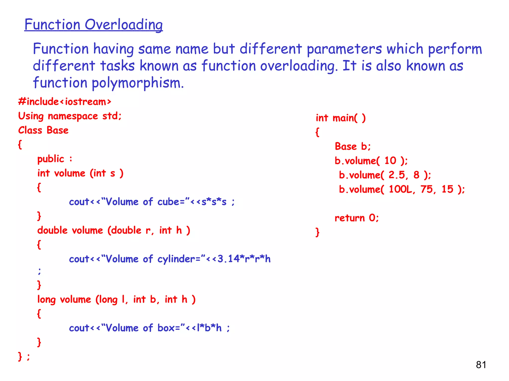 81
Function Overloading
Function having same name but different parameters which perform
different tasks known as function overloading. It is also known as
function polymorphism.
#include<iostream>
Using namespace std;
Class Base
{
public :
int volume (int s )
{
cout<<“Volume of cube=”<<s*s*s ;
}
double volume (double r, int h )
{
cout<<“Volume of cylinder=”<<3.14*r*r*h
;
}
long volume (long l, int b, int h )
{
cout<<“Volume of box=”<<l*b*h ;
}
} ;
int main( )
{
Base b;
b.volume( 10 );
b.volume( 2.5, 8 );
b.volume( 100L, 75, 15 );
return 0;
}
 