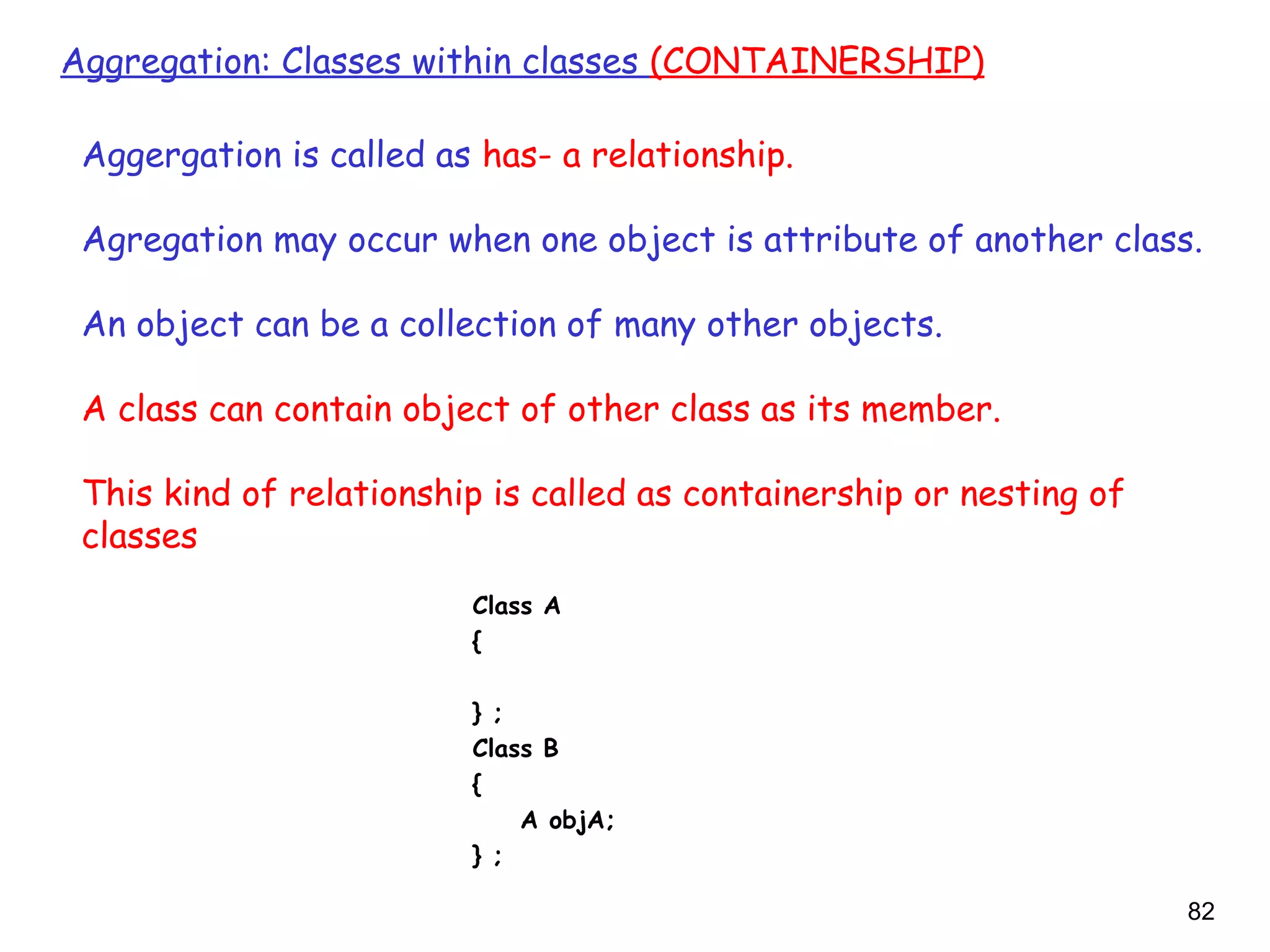 82
Aggregation: Classes within classes (CONTAINERSHIP)
Aggergation is called as has- a relationship.
Agregation may occur when one object is attribute of another class.
An object can be a collection of many other objects.
A class can contain object of other class as its member.
This kind of relationship is called as containership or nesting of
classes
Class A
{
} ;
Class B
{
A objA;
} ;
 