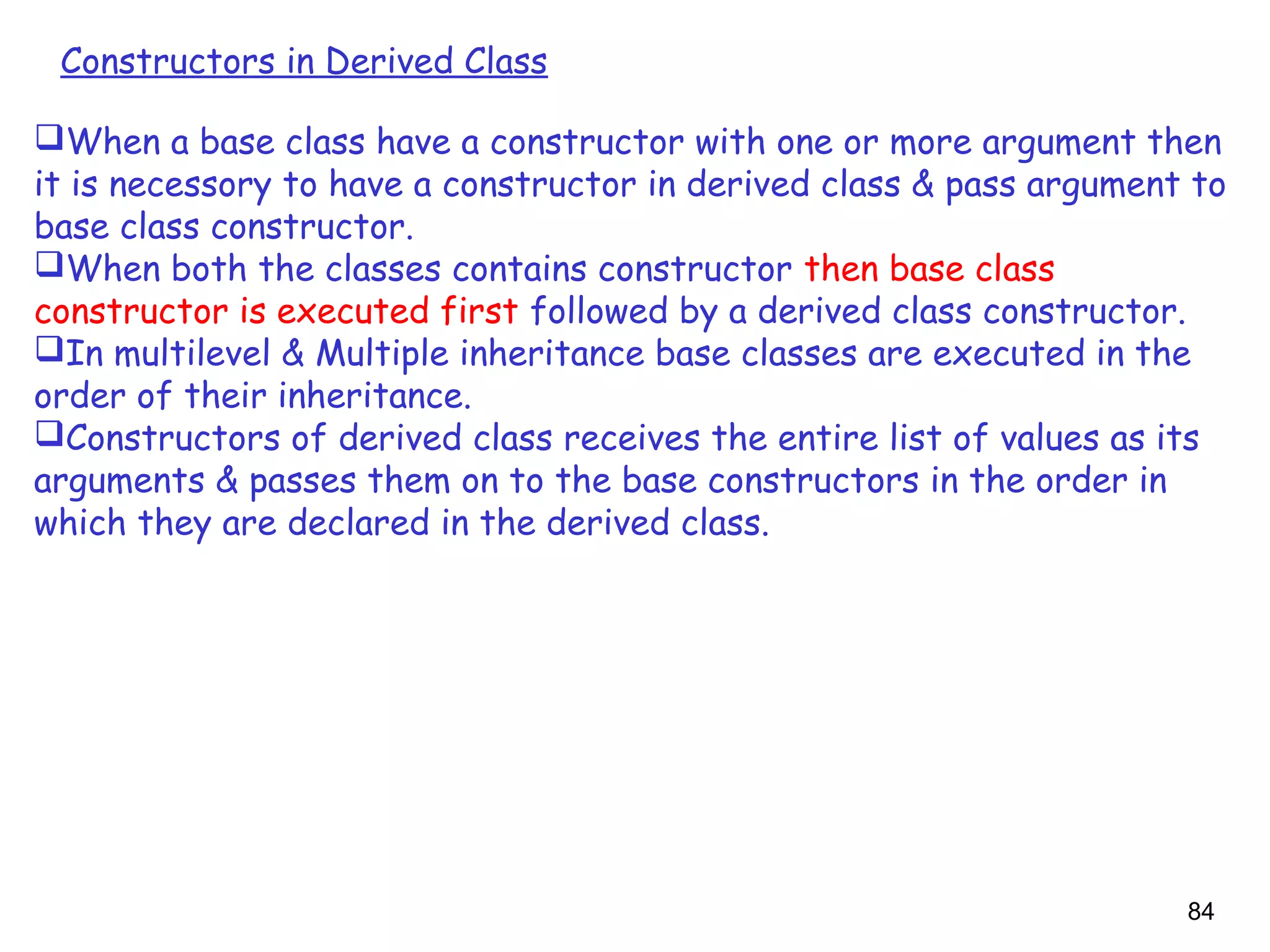 84
Constructors in Derived Class
When a base class have a constructor with one or more argument then
it is necessory to have a constructor in derived class & pass argument to
base class constructor.
When both the classes contains constructor then base class
constructor is executed first followed by a derived class constructor.
In multilevel & Multiple inheritance base classes are executed in the
order of their inheritance.
Constructors of derived class receives the entire list of values as its
arguments & passes them on to the base constructors in the order in
which they are declared in the derived class.
 