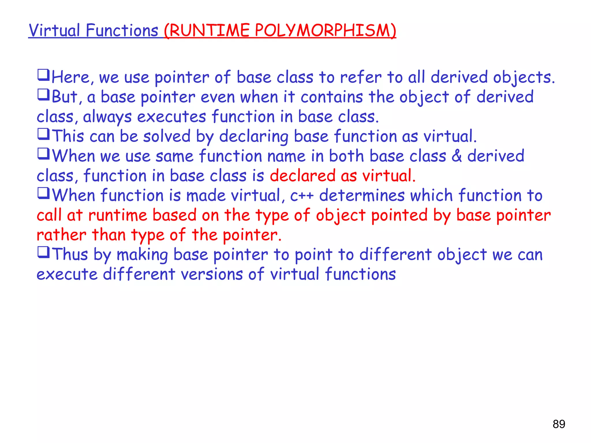 89
Virtual Functions (RUNTIME POLYMORPHISM)
Here, we use pointer of base class to refer to all derived objects.
But, a base pointer even when it contains the object of derived
class, always executes function in base class.
This can be solved by declaring base function as virtual.
When we use same function name in both base class & derived
class, function in base class is declared as virtual.
When function is made virtual, c++ determines which function to
call at runtime based on the type of object pointed by base pointer
rather than type of the pointer.
Thus by making base pointer to point to different object we can
execute different versions of virtual functions
 