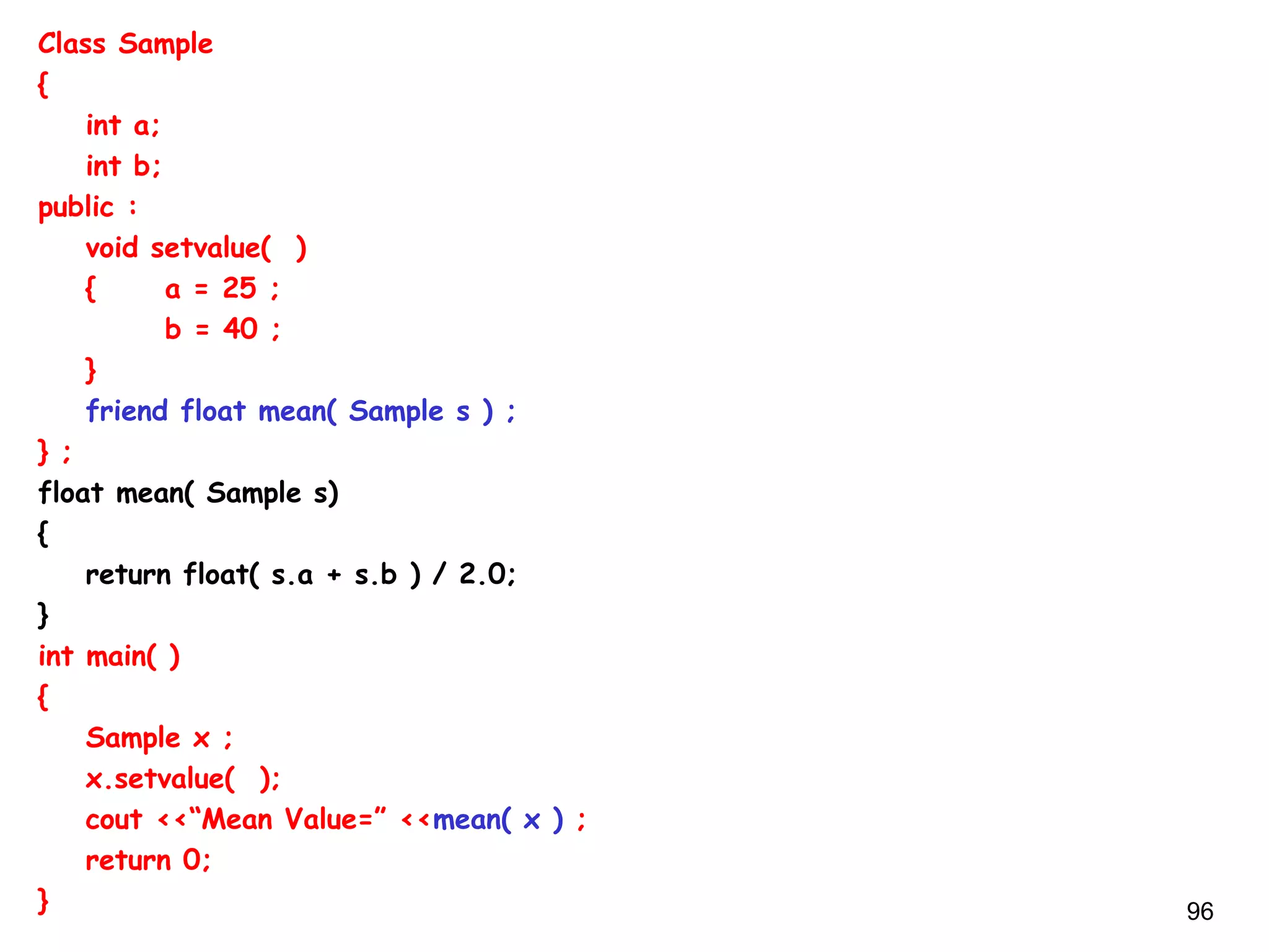 96
Class Sample
{
int a;
int b;
public :
void setvalue( )
{ a = 25 ;
b = 40 ;
}
friend float mean( Sample s ) ;
} ;
float mean( Sample s)
{
return float( s.a + s.b ) / 2.0;
}
int main( )
{
Sample x ;
x.setvalue( );
cout <<“Mean Value=” <<mean( x ) ;
return 0;
}
 
