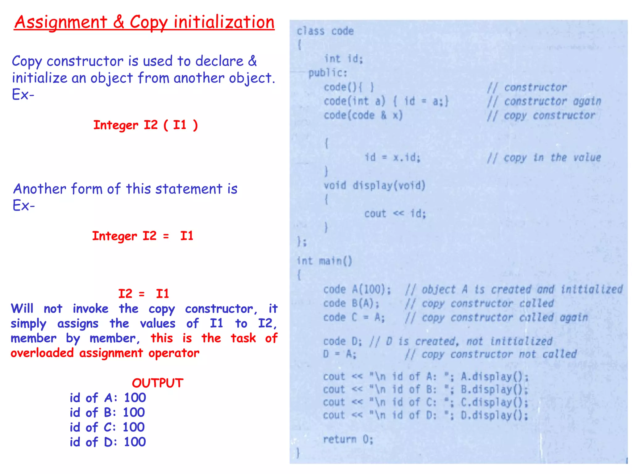 99
Assignment & Copy initialization
Copy constructor is used to declare &
initialize an object from another object.
Ex-
Integer I2 ( I1 )
Another form of this statement is
Ex-
Integer I2 = I1
I2 = I1
Will not invoke the copy constructor, it
simply assigns the values of I1 to I2,
member by member, this is the task of
overloaded assignment operator
OUTPUT
id of A: 100
id of B: 100
id of C: 100
id of D: 100
 