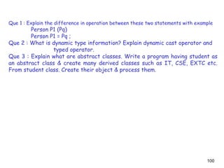 100
Que 1 : Explain the difference in operation between these two statements with example
Person P1 (Pq)
Person P1 = Pq ;
Que 2 : What is dynamic type information? Explain dynamic cast operator and
typed operator.
Que 3 : Explain what are abstract classes. Write a program having student as
an abstract class & create many derived classes such as IT, CSE, EXTC etc.
From student class. Create their object & process them.
 