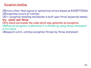 103
Exception Handling
Errors other than logical or syntactical errors known as EXCEPTIONS
Exceptions occurs at runtime.
C++ exception handling mechanism is built upon three keywords namely
try, catch and throw
try block surrounds the code which may generate an exception.
When an exception is detected it is thrown by using throw statement
in try block.
Keyword catch, catches exception thrown by throw statement.
 