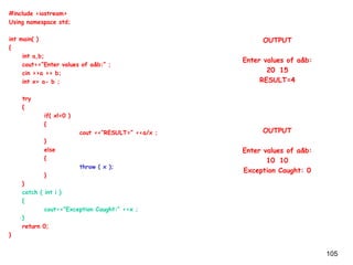 105
#include <iostream>
Using namespace std;
int main( )
{
int a,b;
cout<<“Enter values of a&b:” ;
cin >>a >> b;
int x= a- b ;
try
{
if( x!=0 )
{
cout <<“RESULT=” <<a/x ;
}
else
{
throw ( x );
}
}
catch ( int i )
{
cout<<“Exception Caught:” <<x ;
}
return 0;
}
OUTPUT
Enter values of a&b:
20 15
RESULT=4
OUTPUT
Enter values of a&b:
10 10
Exception Caught: 0
 