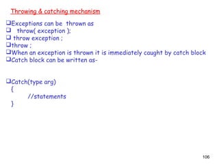 106
Throwing & catching mechanism
Exceptions can be thrown as
 throw( exception );
 throw exception ;
throw ;
When an exception is thrown it is immediately caught by catch block
Catch block can be written as-
Catch(type arg)
{
//statements
}
 