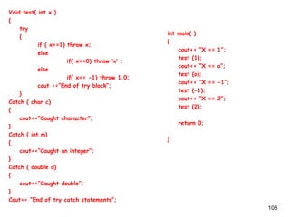 108
Void test( int x )
{
try
{
if ( x==1) throw x;
else
if( x==0) throw ‘x’ ;
else
if( x== -1) throw 1.0;
cout <<“End of try block”;
}
Catch ( char c)
{
cout<<“Caught character”;
}
Catch ( int m)
{
cout<<“Caught an integer”;
}
Catch ( double d)
{
cout<<“Caught double”;
}
Cout<< “End of try catch statements”;
int main( )
{
cout<< “X == 1”;
test (1);
cout<< “X == o”;
test (o);
cout<< “X == -1”;
test (-1);
cout<< “X == 2”;
test (2);
return 0;
}
 