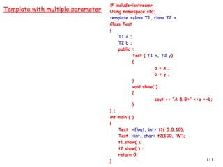 111
# include<iostream>
Using namespace std;
template <class T1, class T2 >
Class Test
{
T1 a ;
T2 b ;
public :
Test ( T1 x, T2 y)
{
a = x ;
b = y ;
}
void show( )
{
cout << “A & B=” <<a <<b;
}
} ;
int main ( )
{
Test <float, int> t1( 5.0,10);
Test <int, char> t2(100, ‘W’);
t1.show( );
t2.show( ) ;
return 0;
}
Template with multiple parameter
 