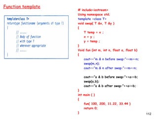 112
# include<iostream>
Using namespace std;
template <class T>
void swap( T &x, T &y )
{
T temp = x ;
x = y ;
y = temp ;
}
Void fun (int m, int n, float a, float b)
{
cout<<“m & n before swap:”<<m<<n;
swap(m,n);
cout<<“m & n after swap:”<<m<<n;
cout<<“a & b before swap:”<<a<<b;
swap(a,b);
cout<<“a & b after swap:”<<a<<b;
}
int main ( )
{
fun( 100, 200, 11.22, 33.44 )
return 0;
}
Function template
 