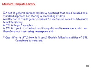 113
Standard Template Library
A set of general purpose classes & functions that could be used as a
standard approach for storing & processing of data.
Collection of these generic classes & functions is called as Standard
template library.
STL is large & complex.
STL is a part of standard c++ library defined in namespace std, we
therefore must use using namespace std:
Que: What is STL? How is it used? Explain following entities of STL
Containers & iterators.
 