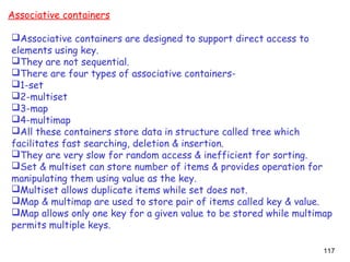 117
Associative containers
Associative containers are designed to support direct access to
elements using key.
They are not sequential.
There are four types of associative containers-
1-set
2-multiset
3-map
4-multimap
All these containers store data in structure called tree which
facilitates fast searching, deletion & insertion.
They are very slow for random access & inefficient for sorting.
Set & multiset can store number of items & provides operation for
manipulating them using value as the key.
Multiset allows duplicate items while set does not.
Map & multimap are used to store pair of items called key & value.
Map allows only one key for a given value to be stored while multimap
permits multiple keys.
 