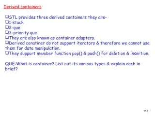 118
Derived containers
STL provides three derived containers they are-
1-stack
2-que
3-priority que
They are also known as container adapters.
Derived conatiner do not support iterators & therefore we cannot use
them for data manipulation.
They support member function pop() & push() for deletion & insertion.
QUE:What is container? List out its various types & explain each in
brief?
 