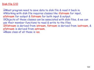 123
Disk file I/O
Most program need to save data to disk file & read it back in.
Working with disk file requires classes like ifstream for input,
ofstream for output & fstream for both input & output.
Objects of these classes can be associated with disk files, & we can
use their member functions to read & write to the files.
ifstream is derived from istream, fstream is derived from iostream, &
ofstream is derived from ostream.
Base class of all these is ios.
 