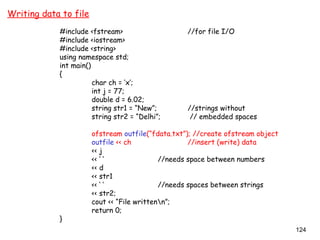 124
Writing data to file
#include <fstream> //for file I/O
#include <iostream>
#include <string>
using namespace std;
int main()
{
char ch = ‘x’;
int j = 77;
double d = 6.02;
string str1 = “New”; //strings without
string str2 = “Delhi”; // embedded spaces
ofstream outfile(“fdata.txt”); //create ofstream object
outfile << ch //insert (write) data
<< j
<< ‘ ‘ //needs space between numbers
<< d
<< str1
<< ‘ ‘ //needs spaces between strings
<< str2;
cout << “File writtenn”;
return 0;
}
 