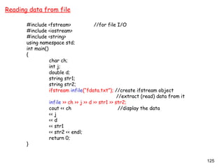 125
Reading data from file
#include <fstream> //for file I/O
#include <iostream>
#include <string>
using namespace std;
int main()
{
char ch;
int j;
double d;
string str1;
string str2;
ifstream infile(“fdata.txt”); //create ifstream object
//extract (read) data from it
infile >> ch >> j >> d >> str1 >> str2;
cout << ch //display the data
<< j
<< d
<< str1
<< str2 << endl;
return 0;
}
 