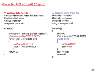 128
Character I/O with put( ) & get( )
// Writing data to file
#include <fstream> //for file functions
#include <iostream>
#include <string>
using namespace std;
int main()
{
string str = “Time is a great teacher “ ;
ofstream outfile(“TEST.TXT”);
for(int j=0; j<str.size(); j++)
{
outfile.put( str[j] );
cout << “File writtenn”;
}
return 0;
}
// Reading data from file
#include <fstream>
#include <iostream>
#include <string>
using namespace std;
int main()
{
char ch;
ifstream infile(“TEST.TXT”);
while( infile )
{
infile.get(ch);
cout << ch;
}
cout << endl;
return 0;
}
 