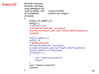 129
Binary I/O #include <fstream>
#include <iostream>
using namespace std;
const int MAX = 100; //size of buffer
int buff[MAX]; //buffer for integers
int main()
{
for(int j=0; j<MAX; j++)
buff[j] = j;
// Writing to file
ofstream os(“edata.dat”, ios::binary);
os.write( reinterpret_cast <char*> (buff), MAX*sizeof(int) );
os.close();
for(j=0; j<MAX; j++)
buff[j] = 0;
// Reading from file
ifstream is(“edata.dat”, ios::binary);
is.read( reinterpret_cast<char*>(buff), MAX*sizeof(int) );
for(j=0; j<MAX; j++) //check data
if( buff[j] != j )
{
cout << “Data is incorrectn”;
return 1;
}
cout << “Data is correctn”;
return 0;
}
 