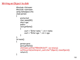 130
Writing an Object to disk
#include <fstream>
#include <iostream>
using namespace std;
class person
{
protected:
char name[80];
short age;
public:
void getData()
{
cout << “Enter name: “; cin >> name;
cout << “Enter age: “; cin >> age;
}
};
int main()
{
person pers;
pers.getData();
ofstream outfile(“PERSON.DAT”, ios::binary);
outfile.write(reinterpret_cast<char*>(&pers), sizeof(pers));
return 0;
}
 