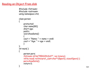 131
Reading an Object From disk
#include <fstream>
#include <iostream>
using namespace std;
class person
{
protected:
char name[80];
short age;
public:
void showData()
{
cout << “Name: “ << name << endl;
cout << “Age: “ << age << endl;
}
};
int main( )
{
person pers;
ifstream infile(“PERSON.DAT”, ios::binary);
infile.read( reinterpret_cast<char*>(&pers), sizeof(pers) );
pers.showData();
return 0;
}
 