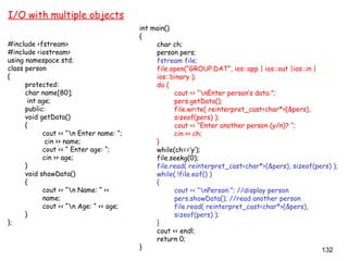 132
I/O with multiple objects
#include <fstream>
#include <iostream>
using namespace std;
class person
{
protected:
char name[80];
int age;
public:
void getData()
{
cout << “n Enter name: “;
cin >> name;
cout << “ Enter age: “;
cin >> age;
}
void showData()
{
cout << “n Name: “ <<
name;
cout << “n Age: “ << age;
}
};
int main()
{
char ch;
person pers;
fstream file;
file.open(“GROUP.DAT”, ios::app | ios::out |ios::in |
ios::binary );
do {
cout << “nEnter person’s data:”;
pers.getData();
file.write( reinterpret_cast<char*>(&pers),
sizeof(pers) );
cout << “Enter another person (y/n)? “;
cin >> ch;
}
while(ch==’y’);
file.seekg(0);
file.read( reinterpret_cast<char*>(&pers), sizeof(pers) );
while( !file.eof() )
{
cout << “nPerson:”; //display person
pers.showData(); //read another person
file.read( reinterpret_cast<char*>(&pers),
sizeof(pers) );
}
cout << endl;
return 0;
}
 