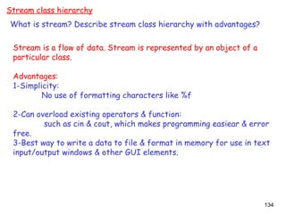 134
Stream class hierarchy
What is stream? Describe stream class hierarchy with advantages?
Stream is a flow of data. Stream is represented by an object of a
particular class.
Advantages:
1-Simplicity:
No use of formatting characters like %f
2-Can overload existing operators & function:
such as cin & cout, which makes programming easiear & error
free.
3-Best way to write a data to file & format in memory for use in text
input/output windows & other GUI elements.
 