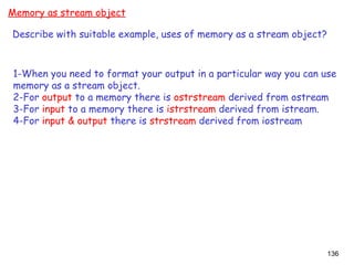 136
Memory as stream object
Describe with suitable example, uses of memory as a stream object?
1-When you need to format your output in a particular way you can use
memory as a stream object.
2-For output to a memory there is ostrstream derived from ostream
3-For input to a memory there is istrstream derived from istream.
4-For input & output there is strstream derived from iostream
 
