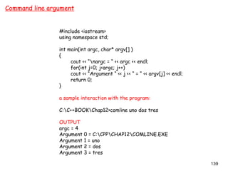 139
Command line argument
#include <iostream>
using namespace std;
int main(int argc, char* argv[] )
{
cout << “nargc = “ << argc << endl;
for(int j=0; j<argc; j++)
cout << “Argument “ << j << “ = “ << argv[j] << endl;
return 0;
}
a sample interaction with the program:
C:C++BOOKChap12>comline uno dos tres
OUTPUT
argc = 4
Argument 0 = C:CPPCHAP12COMLINE.EXE
Argument 1 = uno
Argument 2 = dos
Argument 3 = tres
 