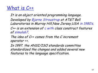 17
What is C++
It is an object oriented programming language.
Developed by Bjarne Stroustrup at AT&T Bell
Laboratories in Murray Hill,New Jersey,USA in 1980’s.
C++ is an extension of c with class construct features
of simula67.
The idea of C++ comes from the C increment
operator ++.
In 1997. the ANSI/ISO standards committee
standardized the changes and added several new
features to the language specification.
 