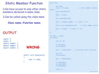 Static Member Function
1.Can have access to only other static
members declared in same class.
2.Can be called using the class name
Class name::Function name;
OUTPUT
WRONG
 
