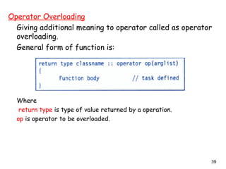 39
Operator Overloading
Giving additional meaning to operator called as operator
overloading.
General form of function is:
Where
return type is type of value returned by a operation.
op is operator to be overloaded.
 