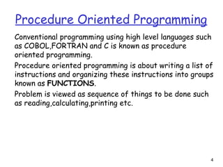 4
Procedure Oriented Programming
Conventional programming using high level languages such
as COBOL,FORTRAN and C is known as procedure
oriented programming.
Procedure oriented programming is about writing a list of
instructions and organizing these instructions into groups
known as FUNCTIONS.
Problem is viewed as sequence of things to be done such
as reading,calculating,printing etc.
 
