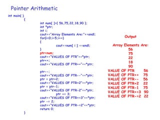 Pointer Arithmetic
int main( )
{
int num[ ]={ 56,75,22,18,90 };
int *ptr;
int i;
cout<<“Array Elements Are:”<<endl;
for(i=0;i<5;i++)
{
cout<<num[ i ] <<endl;
}
ptr=num;
cout<<“VALUES OF PTR”<<*ptr;
ptr++;
cout<<“VALUES OF PTR++”<<*ptr;
ptr--;
cout<<“VALUES OF PTR--”<<*ptr;
ptr = ptr+2;
cout<<“VALUES OF PTR+2”<<*ptr;
ptr = ptr-1;
cout<<“VALUES OF PTR-2”<<*ptr;
ptr += 3;
cout<<“VALUES OF PTR+=3”<<*ptr;
ptr -= 2;
cout<<“VALUES OF PTR-=2”<<*ptr;
return 0;
}
Output
Array Elements Are:
56
75
22
18
90
VALUE OF PTR 56
VALUE OF PTR++ 75
VALUE OF PTR-- 56
VALUE OF PTR+2 22
VALUE OF PTR-1 75
VALUE OF PTR+=3 90
VALUE OF PTR-=2 22
 