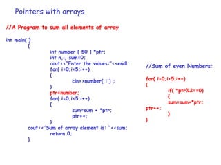 Pointers with arrays
//A Program to sum all elements of array
int main( )
{
int number [ 50 ] *ptr;
int n,i, sum=0;
cout<<“Enter the values:”<<endl;
for( i=0;i<5;i++)
{
cin>>number[ i ] ;
}
ptr=number;
for( i=0;i<5;i++)
{
sum=sum + *ptr;
ptr++;
}
cout<<“Sum of array element is: ”<<sum;
return 0;
}
//Sum of even Numbers:
for( i=0;i<5;i++)
{
if( *ptr%2==0)
{
sum=sum+*ptr;
ptr++;
}
}
 