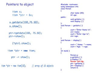 Pointers to object #include <iostream>
using namespace std;
class Person
{
char name [30];
int age;
public:
void getdata ( );
void display ( );
};
void Person :: getdata ( )
{
cout<<”Enter Name:n”;
cin>>name;
cout<<”Enter Age:n”;
cin>>age;
}
void Person :: display( )
{
cout<<” Name: ”<<name;
cout<<”Age: ”<<age;
}
int main( )
{
Person p;
p.getdata ( );
p.display ( );
Person *ptr=&p;
ptr->getdata( );
ptr->display( );
return 0;
}
 