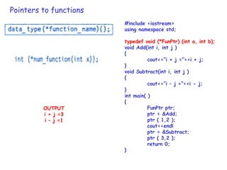 Pointers to functions
#include <iostream>
using namespace std;
typedef void (*FunPtr) (int a, int b);
void Add(int i, int j )
{
cout<<”i + j =”<<i + j;
}
void Subtract(int i, int j )
{
cout<<”i – j =”<<i - j;
}
int main( )
{
FunPtr ptr;
ptr = &Add;
ptr ( 1,2 );
cout<<endl
ptr = &Subtract;
ptr ( 3,2 );
return 0;
}
OUTPUT
i + j =3
i – j =1
 