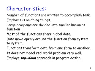 Characteristics:
Number of functions are written to accomplish task.
Emphasis is on doing things.
Large programs are divided into smaller known as
function
Most of the functions share global data.
Data move openly around the function from system
to system.
Functions transform data from one form to another.
It does not model real world problem very well.
Employs top-down approach in program design.
5
 