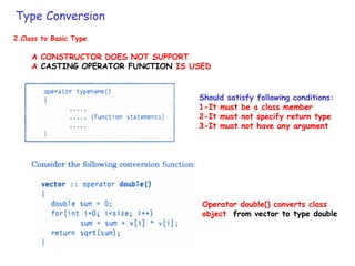 Type Conversion
2.Class to Basic Type
A CONSTRUCTOR DOES NOT SUPPORT
A CASTING OPERATOR FUNCTION IS USED
Operator double() converts class
object from vector to type double
Should satisfy following conditions:
1-It must be a class member
2-It must not specify return type
3-It must not have any argument
 