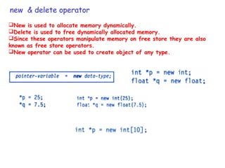 new & delete operator
New is used to allocate memory dynamically.
Delete is used to free dynamically allocated memory.
Since these operators manipulate memory on free store they are also
known as free store operators.
New operator can be used to create object of any type.
 