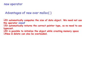 new operator
It automatically computes the size of data object. We need not use
the operator sizeof
It automatically returns the correct pointer type, so no need to use
typecast.
It is possible to initialize the object while creating memory space
New & delete can also be overloaded.
Advantages of new over malloc( )
 
