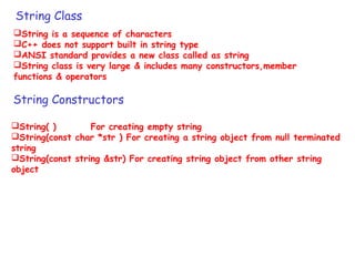 String Class
String is a sequence of characters
C++ does not support built in string type
ANSI standard provides a new class called as string
String class is very large & includes many constructors,member
functions & operators
String Constructors
String( ) For creating empty string
String(const char *str ) For creating a string object from null terminated
string
String(const string &str) For creating string object from other string
object
 
