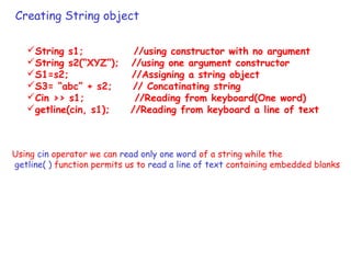 Creating String object
String s1; //using constructor with no argument
String s2(“XYZ”); //using one argument constructor
S1=s2; //Assigning a string object
S3= “abc” + s2; // Concatinating string
Cin >> s1; //Reading from keyboard(One word)
getline(cin, s1); //Reading from keyboard a line of text
Using cin operator we can read only one word of a string while the
getline( ) function permits us to read a line of text containing embedded blanks
 