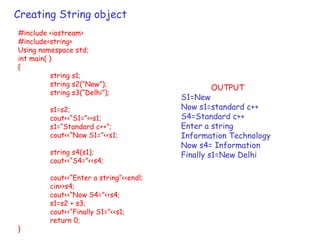 Creating String object
#include <iostream>
#include<string>
Using namespace std;
int main( )
{
string s1;
string s2(“New”);
string s3(“Delhi”);
s1=s2;
cout<<“S1=”<<s1;
s1=“Standard c++”;
cout<<“Now S1=”<<s1;
string s4(s1);
cout<<“S4=”<<s4;
cout<<“Enter a string”<<endl;
cin>>s4;
cout<<“Now S4=”<<s4;
s1=s2 + s3;
cout<<“Finally S1=”<<s1;
return 0;
}
OUTPUT
S1=New
Now s1=standard c++
S4=Standard c++
Enter a string
Information Technology
Now s4= Information
Finally s1=New Delhi
 