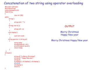 Concatenation of two string using operator overloading
#include <iostream>
#include<string>
Using namespace std;
Class string
{
char str [50];
public:
string( )
{
strcpy (str, “ ”);
}
string( char s[ ])
{
strcpy (str, s);
}
void display( )
{
cout<<str<<endl;
}
string operator +( string ss)
{
string temp;
strcpy(temp.str, str);
strcat(temp.str,ss.str);
return temp;
}
};
int main( )
{
string s1=“n Merry Christmas”;
string s2=“ Happy New year“;
string s3;
s1.display( ); s2.display( ); s3.display( );
s3=s1+s2;
S3.display( );
return o;
}
OUTPUT
Merry Christmas
Happy New year
Merry Christmas Happy New year
 