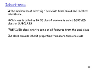 66
Inheritance
The mechanism of creating a new class from an old one is called
inheritance.
Old class is called as BASE class & new one is called DERIVED
class or SUBCLASS
DERIVED class inherits some or all features from the base class
A class can also inherit properties from more than one class
 
